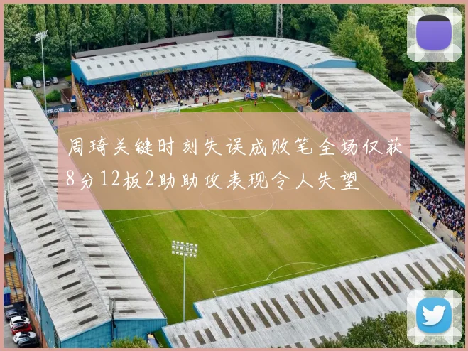 周琦关键时刻失误成败笔全场仅获8分12板2助助攻表现令人失望