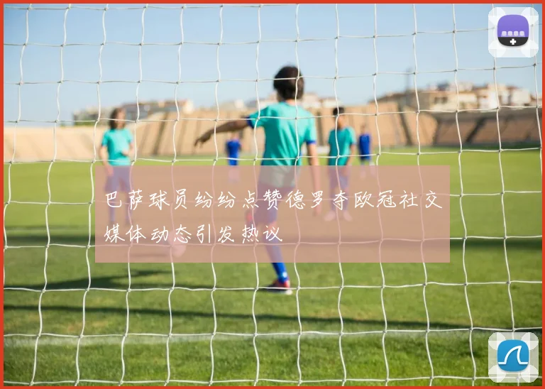 巴萨球员纷纷点赞德罗夺欧冠社交媒体动态引发热议