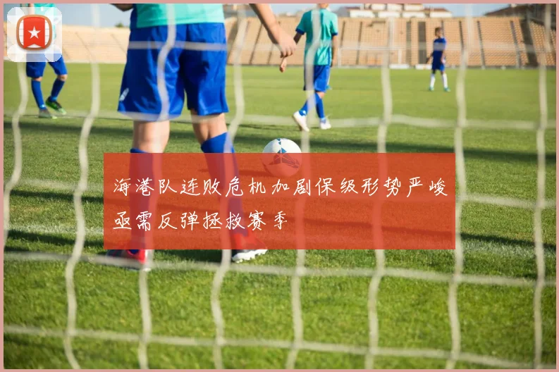 海港队连败危机加剧保级形势严峻亟需反弹拯救赛季