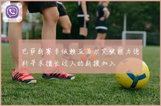 巴萨新赛季依赖亚马尔突破能力德科寻求擅长过人的新援加入