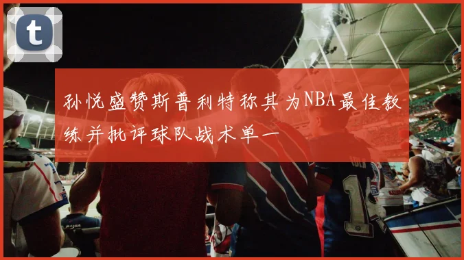 孙悦盛赞斯普利特称其为NBA最佳教练并批评球队战术单一