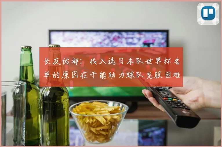 长友佑都：我入选日本队世界杯名单的原因在于能助力球队克服困难