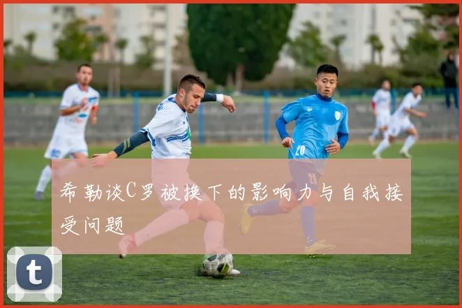 希勒谈C罗被换下的影响力与自我接受问题