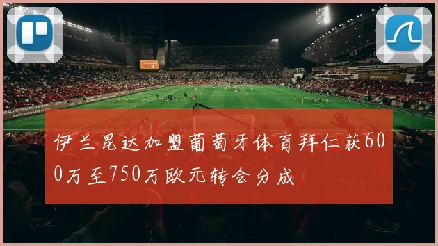 伊兰昆达加盟葡萄牙体育拜仁获600万至750万欧元转会分成